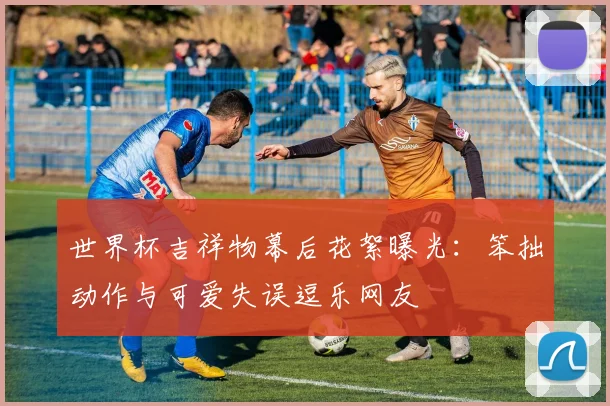 世界杯吉祥物幕后花絮曝光：笨拙动作与可爱失误逗乐网友