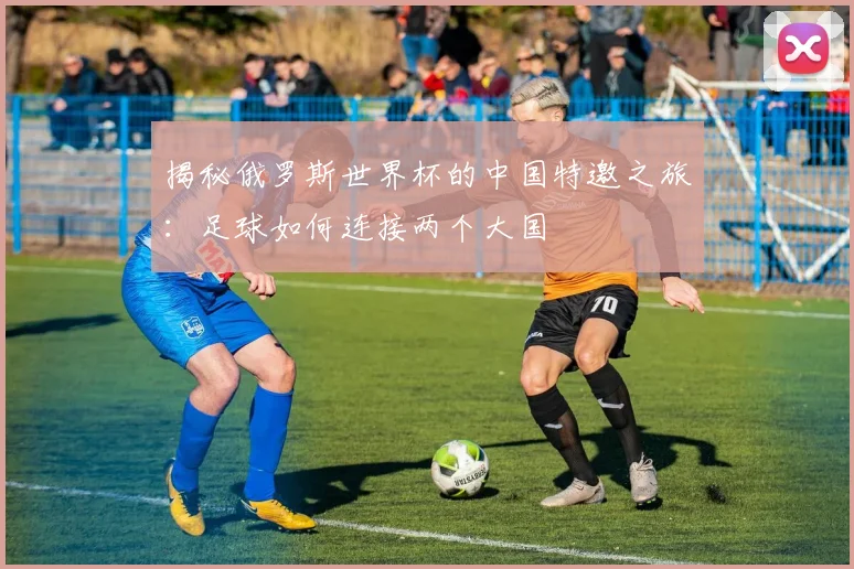 揭秘俄罗斯世界杯的中国特邀之旅:足球如何连接两个大国