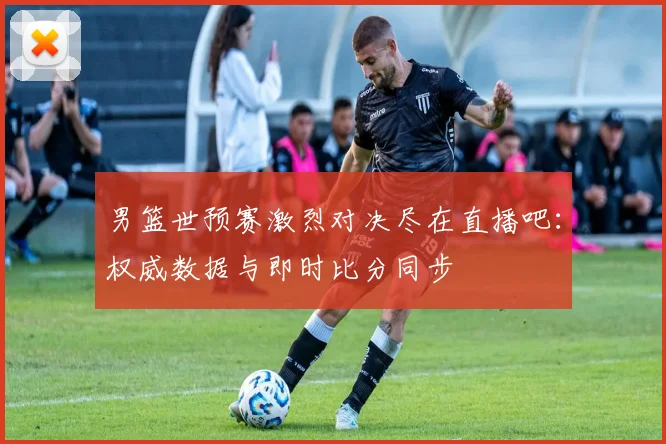 男篮世预赛激烈对决尽在直播吧:权威数据与即时比分同步