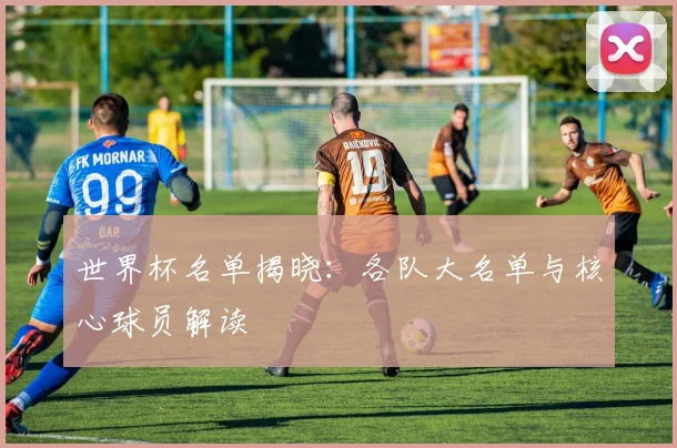 世界杯名单揭晓：各队大名单与核心球员解读