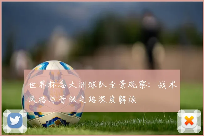 世界杯各大洲球队全景观察：战术风格与晋级之路深度解读