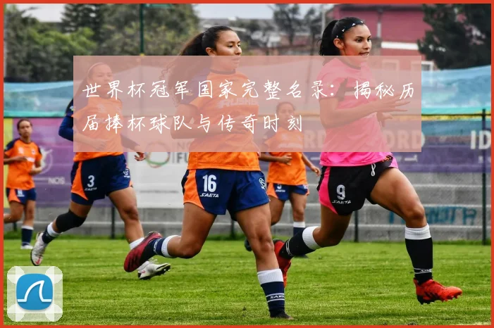 世界杯冠军国家完整名录:揭秘历届捧杯球队与传奇时刻