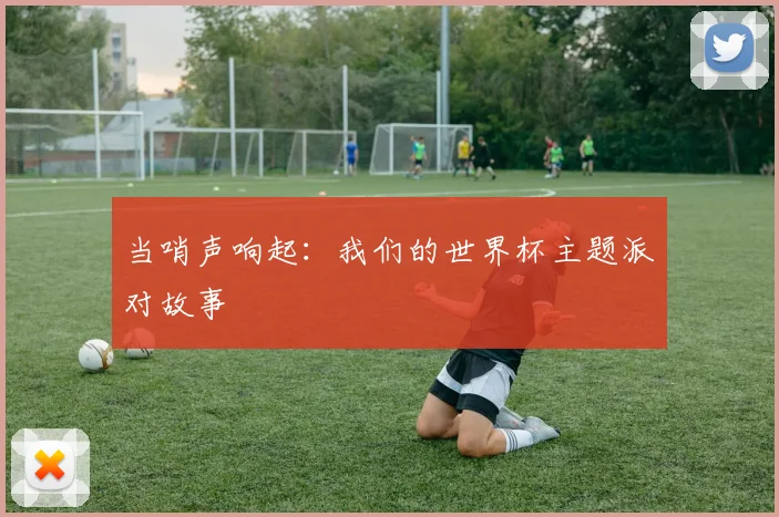 当哨声响起：我们的世界杯主题派对故事