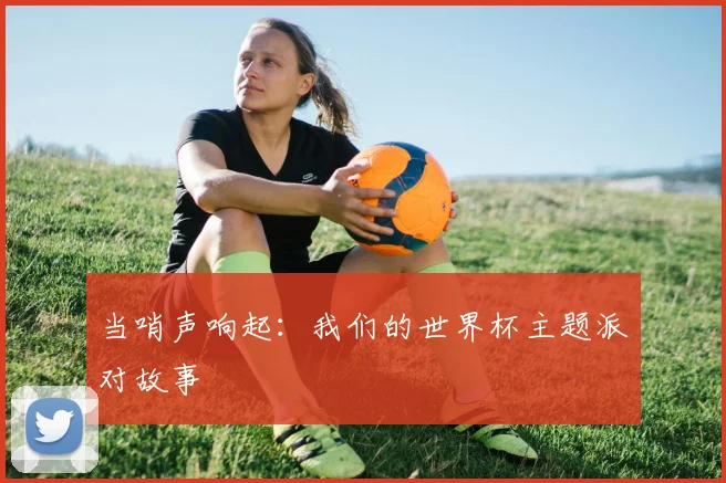 当哨声响起：我们的世界杯主题派对故事