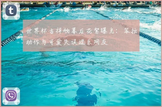 世界杯吉祥物幕后花絮曝光：笨拙动作与可爱失误逗乐网友
