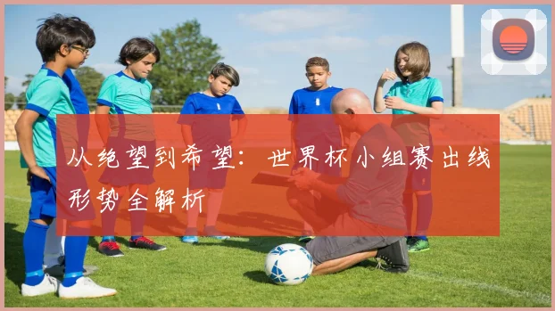 从绝望到希望：世界杯小组赛出线形势全解析