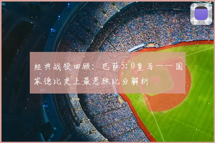 经典战役回顾：巴萨5:0皇马——国家德比史上最悬殊比分解析