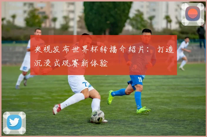 央视发布世界杯转播介绍片：打造沉浸式观赛新体验