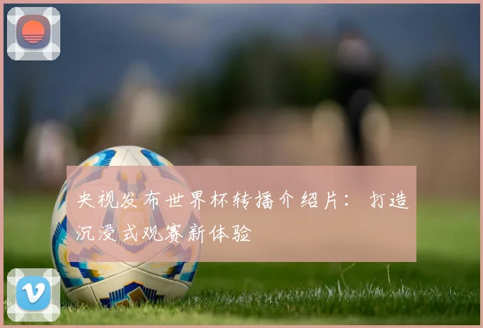 央视发布世界杯转播介绍片：打造沉浸式观赛新体验