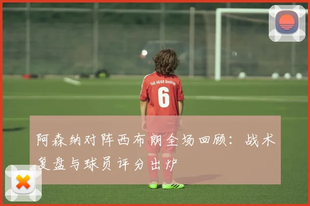 阿森纳对阵西布朗全场回顾：战术复盘与球员评分出炉