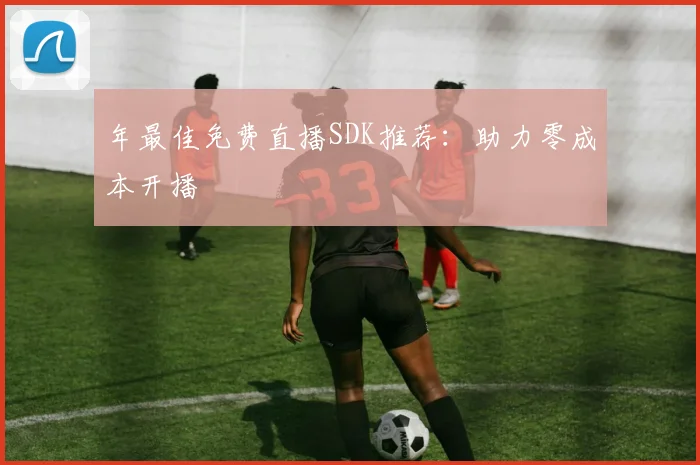 年最佳免费直播SDK推荐：助力零成本开播