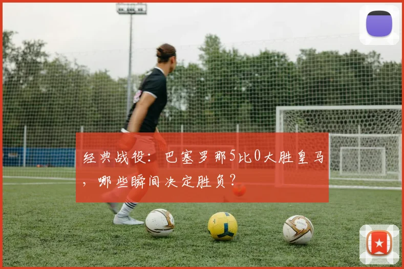 经典战役：巴塞罗那5比0大胜皇马，哪些瞬间决定胜负？