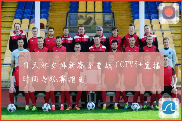 日天津女排新赛季首战 CCTV5+直播时间与观赛指南
